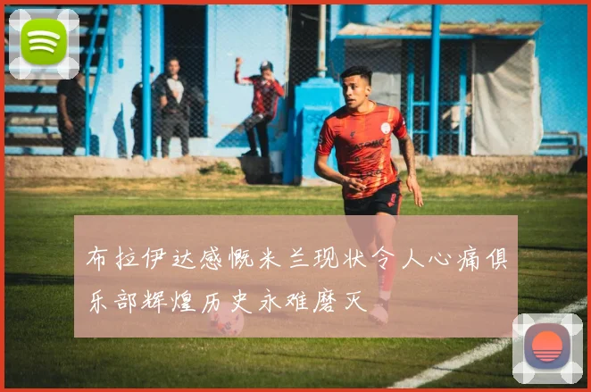 布拉伊达感慨米兰现状令人心痛俱乐部辉煌历史永难磨灭