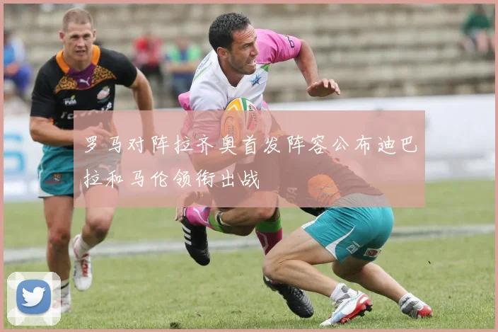 罗马对阵拉齐奥首发阵容公布迪巴拉和马伦领衔出战