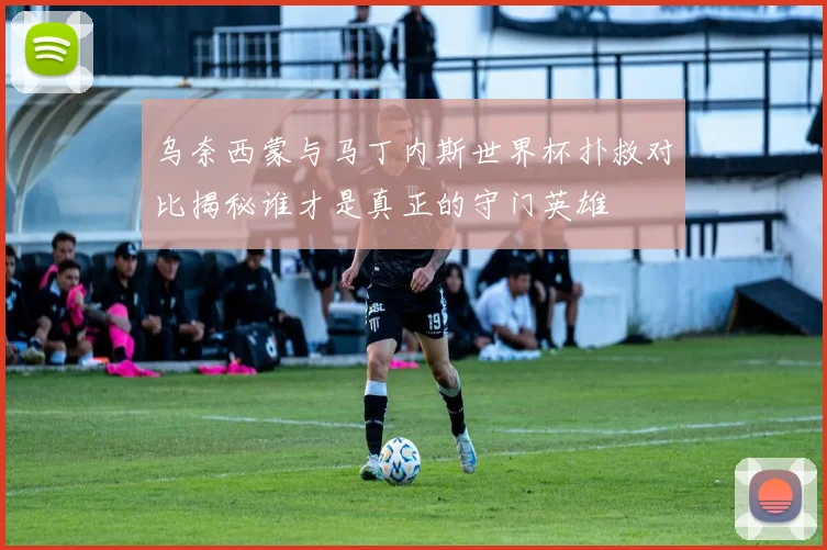 乌奈西蒙与马丁内斯世界杯扑救对比揭秘谁才是真正的守门英雄
