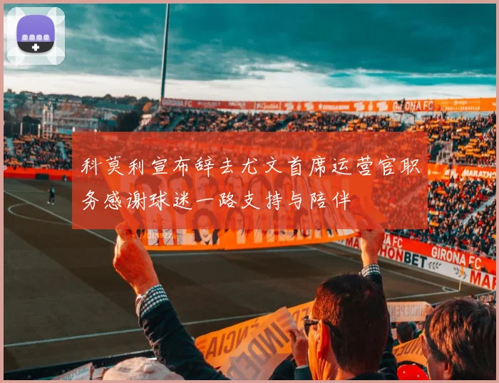 科莫利宣布辞去尤文首席运营官职务感谢球迷一路支持与陪伴