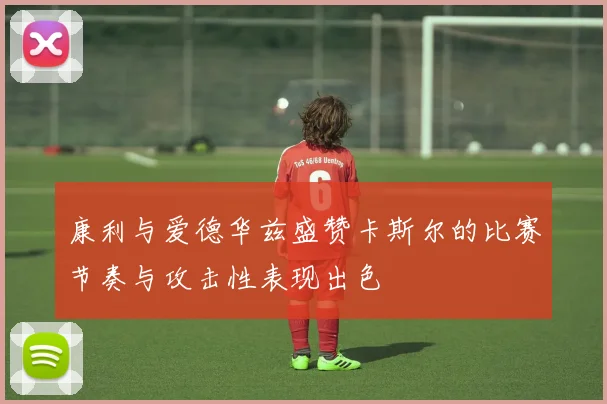 康利与爱德华兹盛赞卡斯尔的比赛节奏与攻击性表现出色