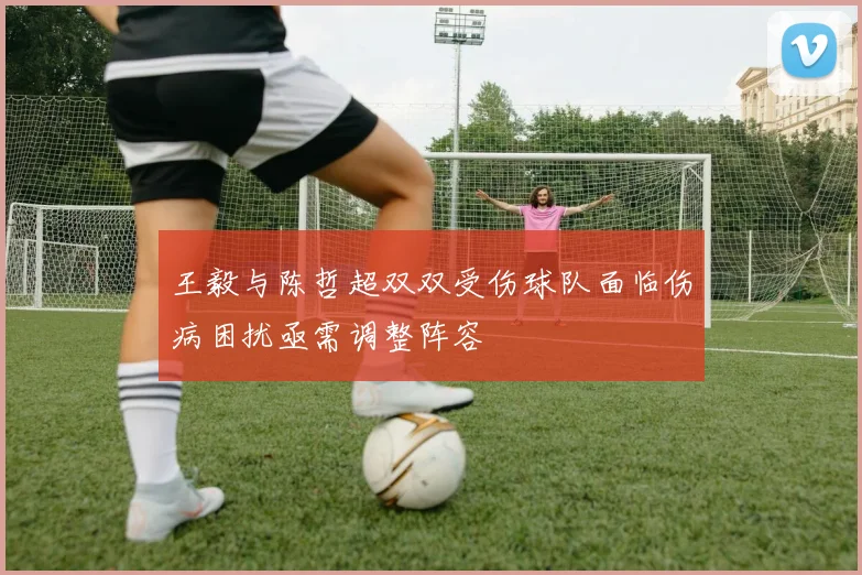 王毅与陈哲超双双受伤球队面临伤病困扰亟需调整阵容