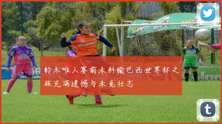 铃木唯人赛前未料输巴西世界杯之旅充满遗憾与未竟壮志
