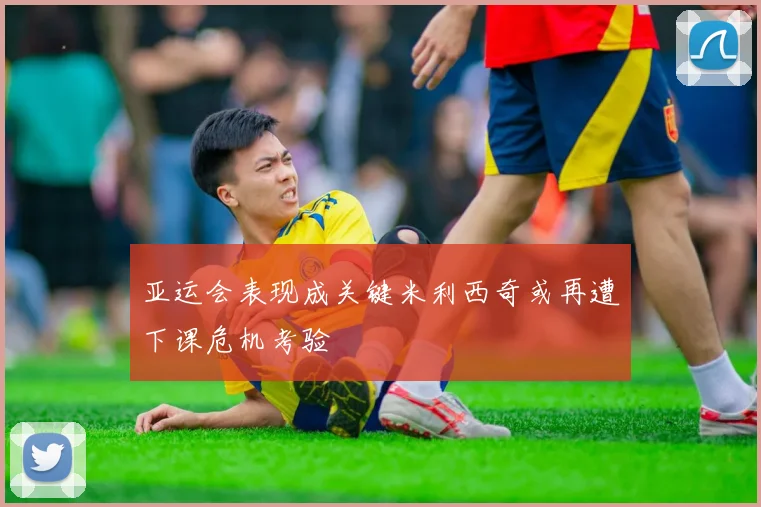 亚运会表现成关键米利西奇或再遭下课危机考验