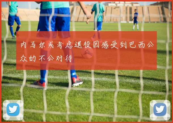内马尔或考虑退役因感受到巴西公众的不公对待