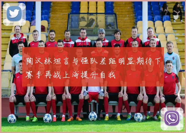 陶汉林坦言与强队差距明显期待下赛季再战上海提升自我