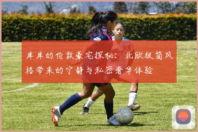 库库的伦敦豪宅探秘：北欧极简风格带来的宁静与私密奢华体验