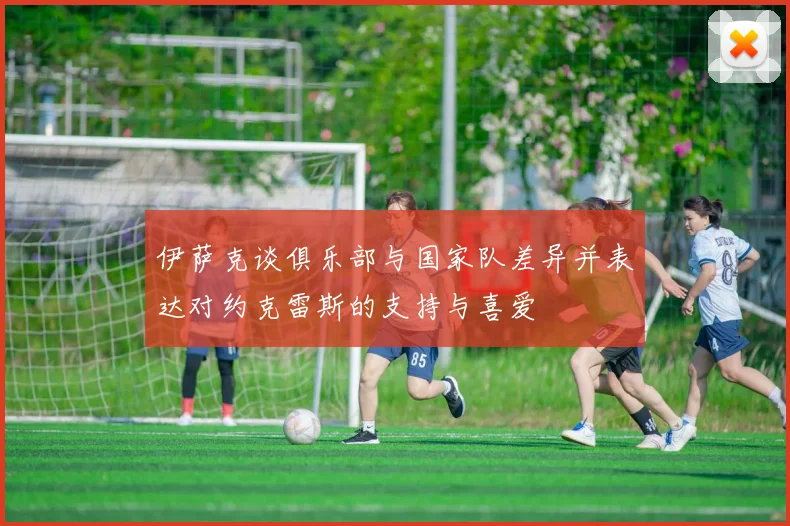 伊萨克谈俱乐部与国家队差异并表达对约克雷斯的支持与喜爱