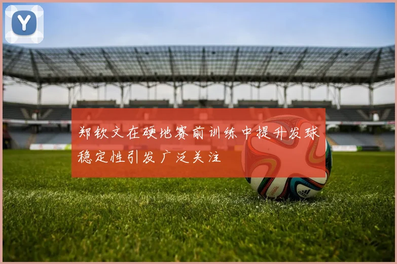 郑钦文在硬地赛前训练中提升发球稳定性引发广泛关注