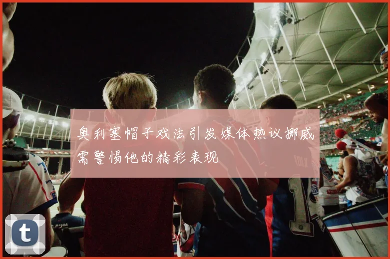 奥利塞帽子戏法引发媒体热议挪威需警惕他的精彩表现