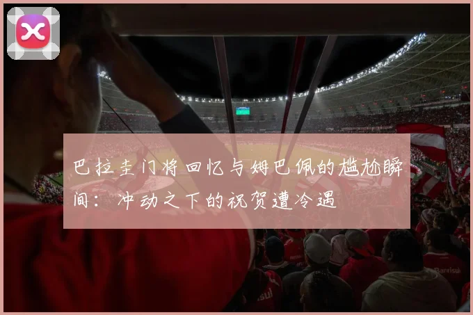 巴拉圭门将回忆与姆巴佩的尴尬瞬间：冲动之下的祝贺遭冷遇