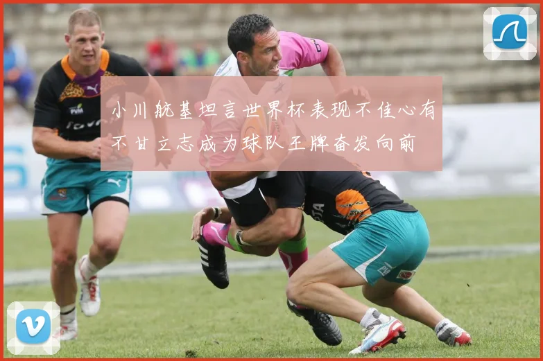 小川航基坦言世界杯表现不佳心有不甘立志成为球队王牌奋发向前