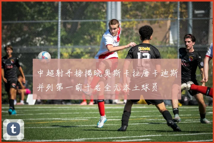 中超射手榜揭晓奥斯卡拉唐卡迪斯并列第一前十名全无本土球员