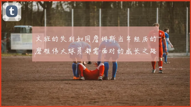 文班的失利如同詹姆斯当年经历的磨难伟大球员都需面对的成长之路