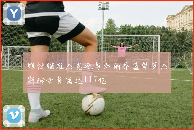 维拉瞄准杰克逊与加纳乔蓝军罗杰斯转会费高达117亿