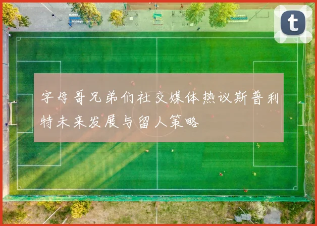 字母哥兄弟们社交媒体热议斯普利特未来发展与留人策略