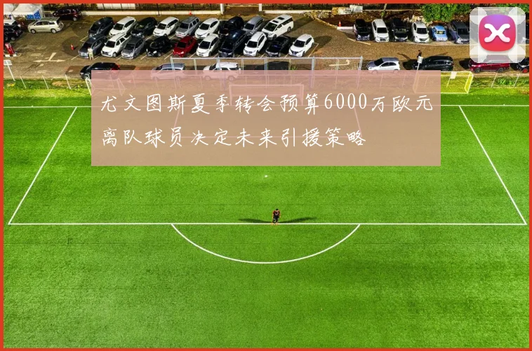 尤文图斯夏季转会预算6000万欧元离队球员决定未来引援策略