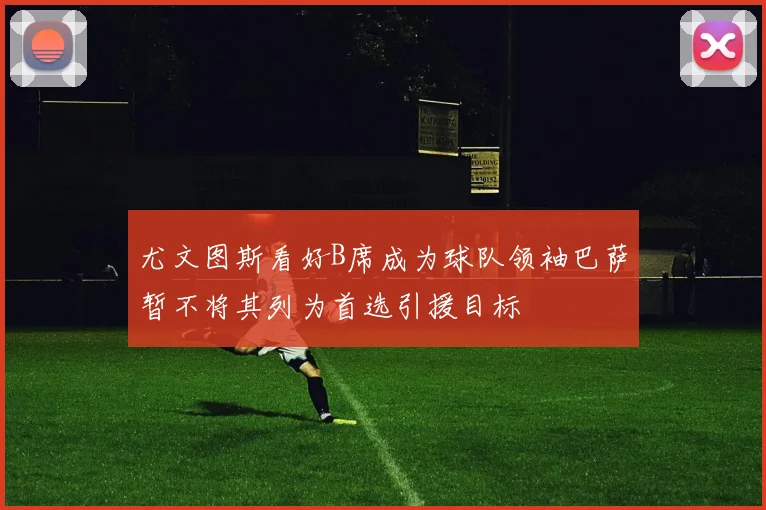 尤文图斯看好B席成为球队领袖巴萨暂不将其列为首选引援目标