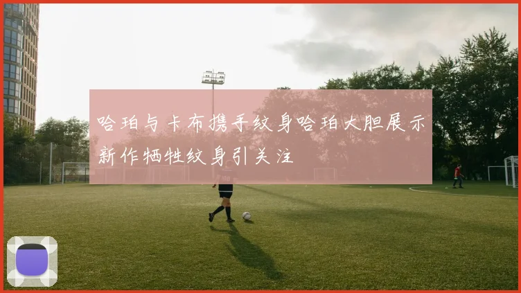 哈珀与卡布携手纹身哈珀大胆展示新作牺牲纹身引关注
