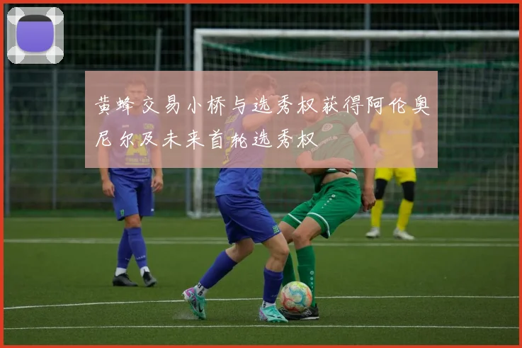 黄蜂交易小桥与选秀权获得阿伦奥尼尔及未来首轮选秀权