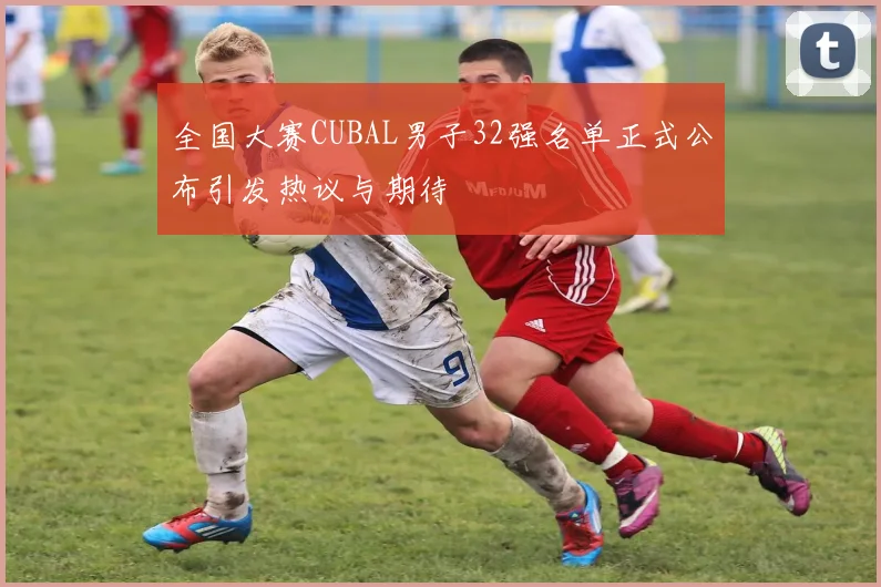 全国大赛CUBAL男子32强名单正式公布引发热议与期待