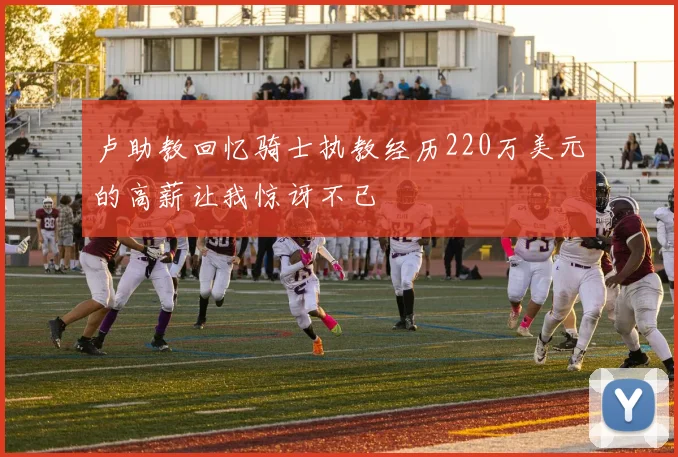 卢助教回忆骑士执教经历220万美元的高薪让我惊讶不已